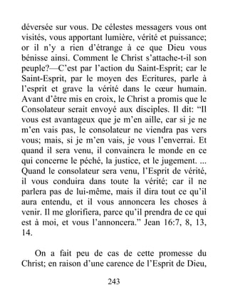243
déversée sur vous. De célestes messagers vous ont
visités, vous apportant lumière, vérité et puissance;
or il n’y a rien d’étrange à ce que Dieu vous
bénisse ainsi. Comment le Christ s’attache-t-il son
peuple?—C’est par l’action du Saint-Esprit; car le
Saint-Esprit, par le moyen des Ecritures, parle à
l’esprit et grave la vérité dans le cœur humain.
Avant d’être mis en croix, le Christ a promis que le
Consolateur serait envoyé aux disciples. Il dit: “Il
vous est avantageux que je m’en aille, car si je ne
m’en vais pas, le consolateur ne viendra pas vers
vous; mais, si je m’en vais, je vous l’enverrai. Et
quand il sera venu, il convaincra le monde en ce
qui concerne le péché, la justice, et le jugement. ...
Quand le consolateur sera venu, l’Esprit de vérité,
il vous conduira dans toute la vérité; car il ne
parlera pas de lui-même, mais il dira tout ce qu’il
aura entendu, et il vous annoncera les choses à
venir. Il me glorifiera, parce qu’il prendra de ce qui
est à moi, et vous l’annoncera.” Jean 16:7, 8, 13,
14.
On a fait peu de cas de cette promesse du
Christ; en raison d’une carence de l’Esprit de Dieu,
 