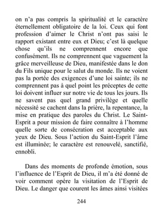 244
on n’a pas compris la spiritualité et le caractère
éternellement obligatoire de la loi. Ceux qui font
profession d’aimer le Christ n’ont pas saisi le
rapport existant entre eux et Dieu; c’est là quelque
chose qu’ils ne comprennent encore que
confusément. Ils ne comprennent que vaguement la
grâce merveilleuse de Dieu, manifestée dans le don
du Fils unique pour le salut du monde. Ils ne voient
pas la portée des exigences d’une loi sainte; ils ne
comprennent pas à quel point les préceptes de cette
loi doivent influer sur notre vie de tous les jours. Ils
ne savent pas quel grand privilège et quelle
nécessité se cachent dans la prière, la repentance, la
mise en pratique des paroles du Christ. Le Saint-
Esprit a pour mission de faire connaître à l’homme
quelle sorte de consécration est acceptable aux
yeux de Dieu. Sous l’action du Saint-Esprit l’âme
est illuminée; le caractère est renouvelé, sanctifié,
ennobli.
Dans des moments de profonde émotion, sous
l’influence de l’Esprit de Dieu, il m’a été donné de
voir comment opère la visitation de l’Esprit de
Dieu. Le danger que courent les âmes ainsi visitées
 
