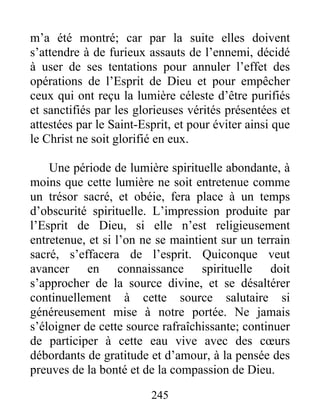 245
m’a été montré; car par la suite elles doivent
s’attendre à de furieux assauts de l’ennemi, décidé
à user de ses tentations pour annuler l’effet des
opérations de l’Esprit de Dieu et pour empêcher
ceux qui ont reçu la lumière céleste d’être purifiés
et sanctifiés par les glorieuses vérités présentées et
attestées par le Saint-Esprit, et pour éviter ainsi que
le Christ ne soit glorifié en eux.
Une période de lumière spirituelle abondante, à
moins que cette lumière ne soit entretenue comme
un trésor sacré, et obéie, fera place à un temps
d’obscurité spirituelle. L’impression produite par
l’Esprit de Dieu, si elle n’est religieusement
entretenue, et si l’on ne se maintient sur un terrain
sacré, s’effacera de l’esprit. Quiconque veut
avancer en connaissance spirituelle doit
s’approcher de la source divine, et se désaltérer
continuellement à cette source salutaire si
généreusement mise à notre portée. Ne jamais
s’éloigner de cette source rafraîchissante; continuer
de participer à cette eau vive avec des cœurs
débordants de gratitude et d’amour, à la pensée des
preuves de la bonté et de la compassion de Dieu.
 