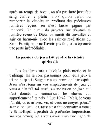 247
après un temps de réveil, on n’a pas lutté jusqu’au
sang contre le péché; alors qu’on aurait pu
remporter la victoire en profitant des précieuses
lumières reçues, on s’est laissé gagner par
l’ennemi. On aurait dû projeter sur d’autres la
lumière reçue de Dieu; on aurait dû travailler et
agir en harmonie avec les saintes révélations du
Saint-Esprit; pour ne l’avoir pas fait, on a éprouvé
une perte irrémédiable.
La passion du jeu a fait perdre la victoire
spirituelle
Les étudiants ont cultivé la plaisanterie et le
badinage. Ils se sont passionnés pour leurs jeux à
tel point que le Seigneur a été banni de leur esprit;
Jésus s’est tenu sur vos emplacements de jeux et
vous a dit: “Si toi aussi, au moins en ce jour qui
t’est donné, tu connaissais les choses qui
appartiennent à ta paix!” Luc 19:42. “Mais, je vous
l’ai dit, vous m’avez vu, et vous ne croyez point.”
Jean 6:36. Oui, le Christ s’est fait connaître à vous;
le Saint-Esprit a produit de profondes impressions
sur vos cœurs; mais vous avez suivi une ligne de
 