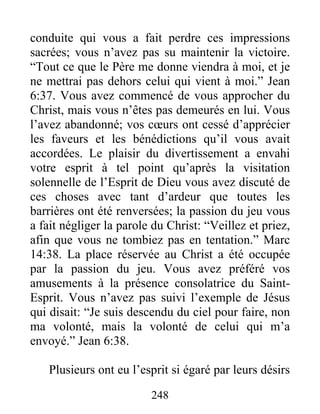 248
conduite qui vous a fait perdre ces impressions
sacrées; vous n’avez pas su maintenir la victoire.
“Tout ce que le Père me donne viendra à moi, et je
ne mettrai pas dehors celui qui vient à moi.” Jean
6:37. Vous avez commencé de vous approcher du
Christ, mais vous n’êtes pas demeurés en lui. Vous
l’avez abandonné; vos cœurs ont cessé d’apprécier
les faveurs et les bénédictions qu’il vous avait
accordées. Le plaisir du divertissement a envahi
votre esprit à tel point qu’après la visitation
solennelle de l’Esprit de Dieu vous avez discuté de
ces choses avec tant d’ardeur que toutes les
barrières ont été renversées; la passion du jeu vous
a fait négliger la parole du Christ: “Veillez et priez,
afin que vous ne tombiez pas en tentation.” Marc
14:38. La place réservée au Christ a été occupée
par la passion du jeu. Vous avez préféré vos
amusements à la présence consolatrice du Saint-
Esprit. Vous n’avez pas suivi l’exemple de Jésus
qui disait: “Je suis descendu du ciel pour faire, non
ma volonté, mais la volonté de celui qui m’a
envoyé.” Jean 6:38.
Plusieurs ont eu l’esprit si égaré par leurs désirs
 