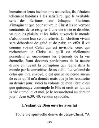 249
humains et leurs inclinations naturelles, ils s’étaient
tellement habitués à les satisfaire, que le véritable
sens des Ecritures leur échappe. Plusieurs
s’imaginent que pour suivre le Christ ils se verront
contraints de se résigner à une vie triste et désolée,
vu que les plaisirs et les folies auxquels le monde
s’abandonne leur seront refusés. Un chrétien vivant
sera débordant de gaîté et de paix; en effet il vit
comme voyant Celui qui est invisible; ceux qui
recherchent le Christ tel qu’il est réellement
possèdent en eux-mêmes les éléments de la vie
éternelle, étant devenus participants de la nature
divine en fuyant la corruption qui règne dans le
monde par la convoitise. Jésus a dit: “La volonté de
celui qui m’a envoyé, c’est que je ne perde aucun
de ceux qu’il m’a donnés mais que je les ressuscite
au dernier jour. Voici la volonté de mon Père: c’est
que quiconque contemple le Fils et croit en lui, ait
la vie éternelle; et moi, je le ressusciterai au dernier
jour.” Jean 6:39, 40, version synodale.
L’enfant de Dieu ouvrier avec lui
Toute vie spirituelle dérive de Jésus-Christ. “A
 