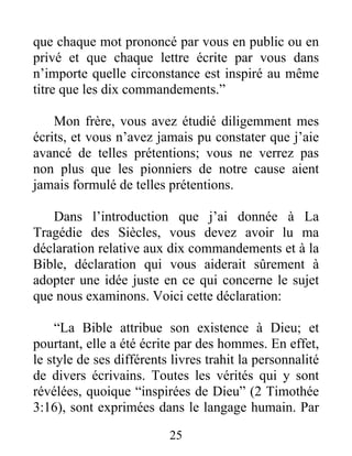 25
que chaque mot prononcé par vous en public ou en
privé et que chaque lettre écrite par vous dans
n’importe quelle circonstance est inspiré au même
titre que les dix commandements.”
Mon frère, vous avez étudié diligemment mes
écrits, et vous n’avez jamais pu constater que j’aie
avancé de telles prétentions; vous ne verrez pas
non plus que les pionniers de notre cause aient
jamais formulé de telles prétentions.
Dans l’introduction que j’ai donnée à La
Tragédie des Siècles, vous devez avoir lu ma
déclaration relative aux dix commandements et à la
Bible, déclaration qui vous aiderait sûrement à
adopter une idée juste en ce qui concerne le sujet
que nous examinons. Voici cette déclaration:
“La Bible attribue son existence à Dieu; et
pourtant, elle a été écrite par des hommes. En effet,
le style de ses différents livres trahit la personnalité
de divers écrivains. Toutes les vérités qui y sont
révélées, quoique “inspirées de Dieu” (2 Timothée
3:16), sont exprimées dans le langage humain. Par
 