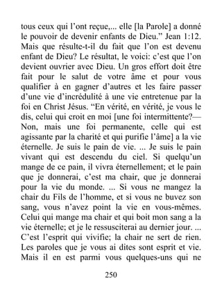 250
tous ceux qui l’ont reçue,... elle [la Parole] a donné
le pouvoir de devenir enfants de Dieu.” Jean 1:12.
Mais que résulte-t-il du fait que l’on est devenu
enfant de Dieu? Le résultat, le voici: c’est que l’on
devient ouvrier avec Dieu. Un gros effort doit être
fait pour le salut de votre âme et pour vous
qualifier à en gagner d’autres et les faire passer
d’une vie d’incrédulité à une vie entretenue par la
foi en Christ Jésus. “En vérité, en vérité, je vous le
dis, celui qui croit en moi [une foi intermittente?—
Non, mais une foi permanente, celle qui est
agissante par la charité et qui purifie l’âme] a la vie
éternelle. Je suis le pain de vie. ... Je suis le pain
vivant qui est descendu du ciel. Si quelqu’un
mange de ce pain, il vivra éternellement; et le pain
que je donnerai, c’est ma chair, que je donnerai
pour la vie du monde. ... Si vous ne mangez la
chair du Fils de l’homme, et si vous ne buvez son
sang, vous n’avez point la vie en vous-mêmes.
Celui qui mange ma chair et qui boit mon sang a la
vie éternelle; et je le ressusciterai au dernier jour. ...
C’est l’esprit qui vivifie; la chair ne sert de rien.
Les paroles que je vous ai dites sont esprit et vie.
Mais il en est parmi vous quelques-uns qui ne
 