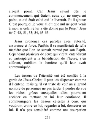 251
croient point. Car Jésus savait dès le
commencement qui étaient ceux qui ne croyaient
point, et qui était celui qui le livrerait. Et il ajouta:
C’est pourquoi je vous ai dit que nul ne peut venir
à moi, si cela ne lui a été donné par le Père.” Jean
6:47, 48, 51, 53, 54, 63-65.
Jésus prononça ces paroles avec autorité,
assurance et force. Parfois il se manifestait de telle
manière que l’on se sentait remué par son Esprit.
Cependant plusieurs de ceux qui virent, entendirent
et participèrent à la bénédiction de l’heure, s’en
allèrent, oubliant la lumière qu’il leur avait
communiquée.
Les trésors de l’éternité ont été confiés à la
garde de Jésus-Christ; il peut les dispenser comme
il l’entend, mais qu’il est triste de voir un si grand
nombre de personnes ne pas tarder à perdre de vue
les riches grâces auxquelles elles pourraient
accéder en mettant en lui leur confiance. Il
communiquera les trésors célestes à ceux qui
voudront croire en lui, regarder à lui, demeurer en
lui. Il n’a pas considéré comme une usurpation
 