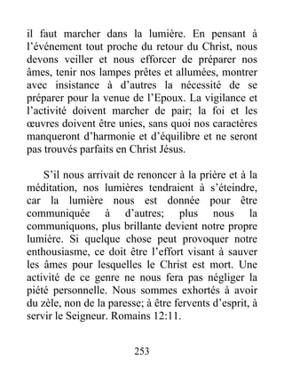 253
il faut marcher dans la lumière. En pensant à
l’événement tout proche du retour du Christ, nous
devons veiller et nous efforcer de préparer nos
âmes, tenir nos lampes prêtes et allumées, montrer
avec insistance à d’autres la nécessité de se
préparer pour la venue de l’Epoux. La vigilance et
l’activité doivent marcher de pair; la foi et les
œuvres doivent être unies, sans quoi nos caractères
manqueront d’harmonie et d’équilibre et ne seront
pas trouvés parfaits en Christ Jésus.
S’il nous arrivait de renoncer à la prière et à la
méditation, nos lumières tendraient à s’éteindre,
car la lumière nous est donnée pour être
communiquée à d’autres; plus nous la
communiquons, plus brillante devient notre propre
lumière. Si quelque chose peut provoquer notre
enthousiasme, ce doit être l’effort visant à sauver
les âmes pour lesquelles le Christ est mort. Une
activité de ce genre ne nous fera pas négliger la
piété personnelle. Nous sommes exhortés à avoir
du zèle, non de la paresse; à être fervents d’esprit, à
servir le Seigneur. Romains 12:11.
 