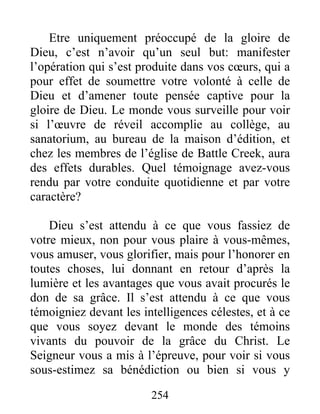 254
Etre uniquement préoccupé de la gloire de
Dieu, c’est n’avoir qu’un seul but: manifester
l’opération qui s’est produite dans vos cœurs, qui a
pour effet de soumettre votre volonté à celle de
Dieu et d’amener toute pensée captive pour la
gloire de Dieu. Le monde vous surveille pour voir
si l’œuvre de réveil accomplie au collège, au
sanatorium, au bureau de la maison d’édition, et
chez les membres de l’église de Battle Creek, aura
des effets durables. Quel témoignage avez-vous
rendu par votre conduite quotidienne et par votre
caractère?
Dieu s’est attendu à ce que vous fassiez de
votre mieux, non pour vous plaire à vous-mêmes,
vous amuser, vous glorifier, mais pour l’honorer en
toutes choses, lui donnant en retour d’après la
lumière et les avantages que vous avait procurés le
don de sa grâce. Il s’est attendu à ce que vous
témoigniez devant les intelligences célestes, et à ce
que vous soyez devant le monde des témoins
vivants du pouvoir de la grâce du Christ. Le
Seigneur vous a mis à l’épreuve, pour voir si vous
sous-estimez sa bénédiction ou bien si vous y
 
