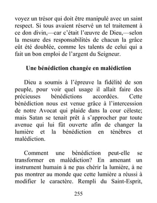 255
voyez un trésor qui doit être manipulé avec un saint
respect. Si tous avaient réservé un tel traitement à
ce don divin,—car c’était l’œuvre de Dieu,—selon
la mesure des responsabilités de chacun la grâce
eût été doublée, comme les talents de celui qui a
fait un bon emploi de l’argent du Seigneur.
Une bénédiction changée en malédiction
Dieu a soumis à l’épreuve la fidélité de son
peuple, pour voir quel usage il allait faire des
précieuses bénédictions accordées. Cette
bénédiction nous est venue grâce à l’intercession
de notre Avocat qui plaide dans la cour céleste;
mais Satan se tenait prêt à s’approcher par toute
avenue qui lui fût ouverte afin de changer la
lumière et la bénédiction en ténèbres et
malédiction.
Comment une bénédiction peut-elle se
transformer en malédiction? En amenant un
instrument humain à ne pas chérir la lumière, à ne
pas montrer au monde que cette lumière a réussi à
modifier le caractère. Rempli du Saint-Esprit,
 