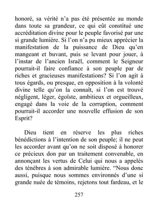 257
honoré, sa vérité n’a pas été présentée au monde
dans toute sa grandeur, ce qui eût constitué une
accréditation divine pour le peuple favorisé par une
si grande lumière. Si l’on n’a pu mieux apprécier la
manifestation de la puissance de Dieu qu’en
mangeant et buvant, puis se levant pour jouer, à
l’instar de l’ancien Israël, comment le Seigneur
pourrait-il faire confiance à son peuple par de
riches et gracieuses manifestations? Si l’on agit à
tous égards, ou presque, en opposition à la volonté
divine telle qu’on la connaît, si l’on est trouvé
négligent, léger, égoïste, ambitieux et orgueilleux,
engagé dans la voie de la corruption, comment
pourrait-il accorder une nouvelle effusion de son
Esprit?
Dieu tient en réserve les plus riches
bénédictions à l’intention de son peuple; il ne peut
les accorder avant qu’on ne soit disposé à honorer
ce précieux don par un traitement convenable, en
annonçant les vertus de Celui qui nous a appelés
des ténèbres à son admirable lumière. “Nous donc
aussi, puisque nous sommes environnés d’une si
grande nuée de témoins, rejetons tout fardeau, et le
 