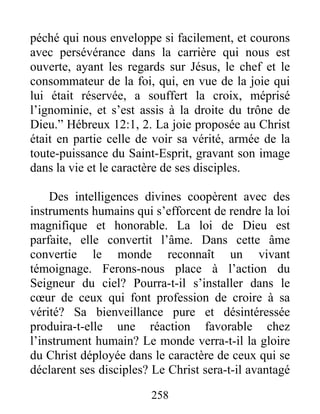 258
péché qui nous enveloppe si facilement, et courons
avec persévérance dans la carrière qui nous est
ouverte, ayant les regards sur Jésus, le chef et le
consommateur de la foi, qui, en vue de la joie qui
lui était réservée, a souffert la croix, méprisé
l’ignominie, et s’est assis à la droite du trône de
Dieu.” Hébreux 12:1, 2. La joie proposée au Christ
était en partie celle de voir sa vérité, armée de la
toute-puissance du Saint-Esprit, gravant son image
dans la vie et le caractère de ses disciples.
Des intelligences divines coopèrent avec des
instruments humains qui s’efforcent de rendre la loi
magnifique et honorable. La loi de Dieu est
parfaite, elle convertit l’âme. Dans cette âme
convertie le monde reconnaît un vivant
témoignage. Ferons-nous place à l’action du
Seigneur du ciel? Pourra-t-il s’installer dans le
cœur de ceux qui font profession de croire à sa
vérité? Sa bienveillance pure et désintéressée
produira-t-elle une réaction favorable chez
l’instrument humain? Le monde verra-t-il la gloire
du Christ déployée dans le caractère de ceux qui se
déclarent ses disciples? Le Christ sera-t-il avantagé
 