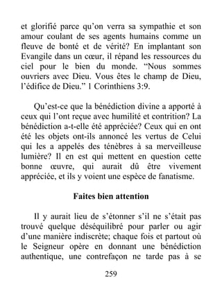 259
et glorifié parce qu’on verra sa sympathie et son
amour coulant de ses agents humains comme un
fleuve de bonté et de vérité? En implantant son
Evangile dans un cœur, il répand les ressources du
ciel pour le bien du monde. “Nous sommes
ouvriers avec Dieu. Vous êtes le champ de Dieu,
l’édifice de Dieu.” 1 Corinthiens 3:9.
Qu’est-ce que la bénédiction divine a apporté à
ceux qui l’ont reçue avec humilité et contrition? La
bénédiction a-t-elle été appréciée? Ceux qui en ont
été les objets ont-ils annoncé les vertus de Celui
qui les a appelés des ténèbres à sa merveilleuse
lumière? Il en est qui mettent en question cette
bonne œuvre, qui aurait dû être vivement
appréciée, et ils y voient une espèce de fanatisme.
Faites bien attention
Il y aurait lieu de s’étonner s’il ne s’était pas
trouvé quelque déséquilibré pour parler ou agir
d’une manière indiscrète; chaque fois et partout où
le Seigneur opère en donnant une bénédiction
authentique, une contrefaçon ne tarde pas à se
 