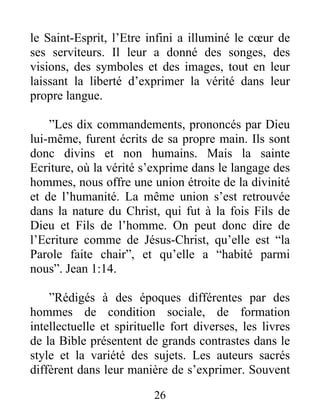 26
le Saint-Esprit, l’Etre infini a illuminé le cœur de
ses serviteurs. Il leur a donné des songes, des
visions, des symboles et des images, tout en leur
laissant la liberté d’exprimer la vérité dans leur
propre langue.
”Les dix commandements, prononcés par Dieu
lui-même, furent écrits de sa propre main. Ils sont
donc divins et non humains. Mais la sainte
Ecriture, où la vérité s’exprime dans le langage des
hommes, nous offre une union étroite de la divinité
et de l’humanité. La même union s’est retrouvée
dans la nature du Christ, qui fut à la fois Fils de
Dieu et Fils de l’homme. On peut donc dire de
l’Ecriture comme de Jésus-Christ, qu’elle est “la
Parole faite chair”, et qu’elle a “habité parmi
nous”. Jean 1:14.
”Rédigés à des époques différentes par des
hommes de condition sociale, de formation
intellectuelle et spirituelle fort diverses, les livres
de la Bible présentent de grands contrastes dans le
style et la variété des sujets. Les auteurs sacrés
diffèrent dans leur manière de s’exprimer. Souvent
 