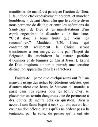 260
manifester, de manière à paralyser l’action de Dieu.
Il faut donc être excessivement prudent, et marcher
humblement devant Dieu, afin que le collyre divin
nous permette de distinguer entre les opérations du
Saint-Esprit de Dieu et les manifestations d’un
esprit engendrant le désordre et le fanatisme.
“C’est donc à leurs fruits que vous les
reconnaîtrez.” Matthieu 7:20. Ceux qui
contemplent réellement le Christ seront
transformés à son image, comme par l’Esprit du
Seigneur. Ils atteindront la stature parfaite
d’hommes et de femmes en Christ Jésus. L’Esprit
de Dieu inspirera amour et pureté; une certaine
distinction apparaîtra dans les caractères.
Faudra-t-il, parce que quelques-uns ont fait un
mauvais usage des riches bénédictions célestes, que
d’autres nient que Jésus, le Sauveur du monde, a
passé dans nos églises pour les bénir? C’est se
placer sur un terrain dangereux que de permettre à
des doutes de mettre cela en question. Dieu a
accordé son Saint-Esprit à ceux qui ont ouvert leur
cœur au don céleste. Mais qu’ils ne cèdent pas à la
tentation, par la suite, de penser qu’ils ont été
 