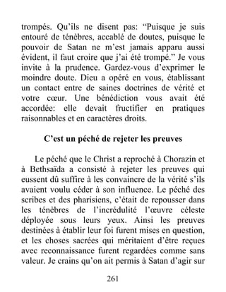 261
trompés. Qu’ils ne disent pas: “Puisque je suis
entouré de ténèbres, accablé de doutes, puisque le
pouvoir de Satan ne m’est jamais apparu aussi
évident, il faut croire que j’ai été trompé.” Je vous
invite à la prudence. Gardez-vous d’exprimer le
moindre doute. Dieu a opéré en vous, établissant
un contact entre de saines doctrines de vérité et
votre cœur. Une bénédiction vous avait été
accordée: elle devait fructifier en pratiques
raisonnables et en caractères droits.
C’est un péché de rejeter les preuves
Le péché que le Christ a reproché à Chorazin et
à Bethsaïda a consisté à rejeter les preuves qui
eussent dû suffire à les convaincre de la vérité s’ils
avaient voulu céder à son influence. Le péché des
scribes et des pharisiens, c’était de repousser dans
les ténèbres de l’incrédulité l’œuvre céleste
déployée sous leurs yeux. Ainsi les preuves
destinées à établir leur foi furent mises en question,
et les choses sacrées qui méritaient d’être reçues
avec reconnaissance furent regardées comme sans
valeur. Je crains qu’on ait permis à Satan d’agir sur
 