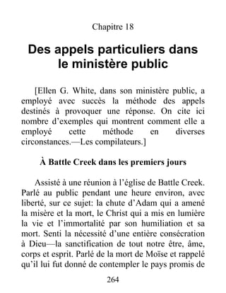 264
Chapitre 18
Des appels particuliers dans
le ministère public
[Ellen G. White, dans son ministère public, a
employé avec succès la méthode des appels
destinés à provoquer une réponse. On cite ici
nombre d’exemples qui montrent comment elle a
employé cette méthode en diverses
circonstances.—Les compilateurs.]
À Battle Creek dans les premiers jours
Assisté à une réunion à l’église de Battle Creek.
Parlé au public pendant une heure environ, avec
liberté, sur ce sujet: la chute d’Adam qui a amené
la misère et la mort, le Christ qui a mis en lumière
la vie et l’immortalité par son humiliation et sa
mort. Senti la nécessité d’une entière consécration
à Dieu—la sanctification de tout notre être, âme,
corps et esprit. Parlé de la mort de Moïse et rappelé
qu’il lui fut donné de contempler le pays promis de
 