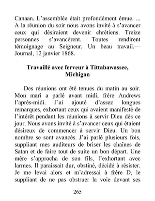 265
Canaan. L’assemblée était profondément émue. ...
A la réunion du soir nous avons invité à s’avancer
ceux qui désiraient devenir chrétiens. Treize
personnes s’avancèrent. Toutes rendirent
témoignage au Seigneur. Un beau travail.—
Journal, 12 janvier 1868.
Travaillé avec ferveur à Tittabawassee,
Michigan
Des réunions ont été tenues du matin au soir.
Mon mari a parlé avant midi, frère Andrews
l’après-midi. J’ai ajouté d’assez longues
remarques, exhortant ceux qui avaient manifesté de
l’intérêt pendant les réunions à servir Dieu dès ce
jour. Nous avons invité à s’avancer ceux qui étaient
désireux de commencer à servir Dieu. Un bon
nombre se sont avancés. J’ai parlé plusieurs fois,
suppliant mes auditeurs de briser les chaînes de
Satan et de faire tout de suite un bon départ. Une
mère s’approcha de son fils, l’exhortant avec
larmes. Il paraissait dur, obstiné, décidé à résister.
Je me levai alors et m’adressai à frère D, le
suppliant de ne pas obstruer la voie devant ses
 