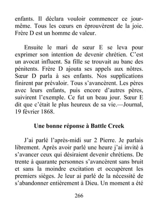 266
enfants. Il déclara vouloir commencer ce jour-
même. Tous les cœurs en éprouvèrent de la joie.
Frère D est un homme de valeur.
Ensuite le mari de sœur E se leva pour
exprimer son intention de devenir chrétien. C’est
un avocat influent. Sa fille se trouvait au banc des
pénitents. Frère D ajouta ses appels aux nôtres.
Sœur D parla à ses enfants. Nos supplications
finirent par prévaloir. Tous s’avancèrent. Les pères
avec leurs enfants, puis encore d’autres pères,
suivirent l’exemple. Ce fut un beau jour. Sœur E
dit que c’était le plus heureux de sa vie.—Journal,
19 février 1868.
Une bonne réponse à Battle Creek
J’ai parlé l’après-midi sur 2 Pierre. Je parlais
librement. Après avoir parlé une heure j’ai invité à
s’avancer ceux qui désiraient devenir chrétiens. De
trente à quarante personnes s’avancèrent sans bruit
et sans la moindre excitation et occupèrent les
premiers sièges. Je leur ai parlé de la nécessité de
s’abandonner entièrement à Dieu. Un moment a été
 