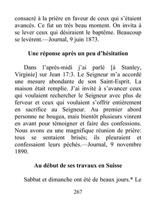 267
consacré à la prière en faveur de ceux qui s’étaient
avancés. Ce fut un très beau moment. On invita à
se lever ceux qui désiraient le baptême. Beaucoup
se levèrent.—Journal, 9 juin 1873.
Une réponse après un peu d’hésitation
Dans l’après-midi j’ai parlé [à Stanley,
Virginie] sur Jean 17:3. Le Seigneur m’a accordé
une mesure abondante de son Saint-Esprit. La
maison était remplie. J’ai invité à s’avancer ceux
qui voulaient rechercher le Seigneur avec plus de
ferveur et ceux qui voulaient s’offrir entièrement
en sacrifice au Seigneur. Au premier abord
personne ne bougea, mais bientôt plusieurs vinrent
en avant pour témoigner et faire des confessions.
Nous avons eu une magnifique réunion de prière:
tous se sentaient brisés; ils pleuraient et
confessaient leurs péchés.—Journal, 9 novembre
1890.
Au début de ses travaux en Suisse
Sabbat et dimanche ont été de beaux jours.* Le
 
