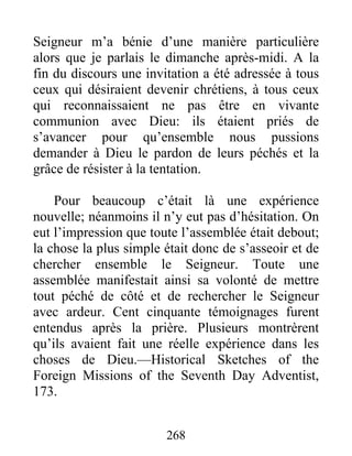 268
Seigneur m’a bénie d’une manière particulière
alors que je parlais le dimanche après-midi. A la
fin du discours une invitation a été adressée à tous
ceux qui désiraient devenir chrétiens, à tous ceux
qui reconnaissaient ne pas être en vivante
communion avec Dieu: ils étaient priés de
s’avancer pour qu’ensemble nous pussions
demander à Dieu le pardon de leurs péchés et la
grâce de résister à la tentation.
Pour beaucoup c’était là une expérience
nouvelle; néanmoins il n’y eut pas d’hésitation. On
eut l’impression que toute l’assemblée était debout;
la chose la plus simple était donc de s’asseoir et de
chercher ensemble le Seigneur. Toute une
assemblée manifestait ainsi sa volonté de mettre
tout péché de côté et de rechercher le Seigneur
avec ardeur. Cent cinquante témoignages furent
entendus après la prière. Plusieurs montrèrent
qu’ils avaient fait une réelle expérience dans les
choses de Dieu.—Historical Sketches of the
Foreign Missions of the Seventh Day Adventist,
173.
 