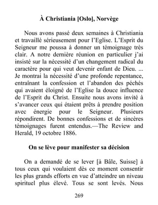 269
À Christiania [Oslo], Norvège
Nous avons passé deux semaines à Christiania
et travaillé sérieusement pour l’Eglise. L’Esprit du
Seigneur me poussa à donner un témoignage très
clair. A notre dernière réunion en particulier j’ai
insisté sur la nécessité d’un changement radical du
caractère pour qui veut devenir enfant de Dieu. ...
Je montrai la nécessité d’une profonde repentance,
entraînant la confession et l’abandon des péchés
qui avaient éloigné de l’Eglise la douce influence
de l’Esprit du Christ. Ensuite nous avons invité à
s’avancer ceux qui étaient prêts à prendre position
avec énergie pour le Seigneur. Plusieurs
répondirent. De bonnes confessions et de sincères
témoignages furent entendus.—The Review and
Herald, 19 octobre 1886.
On se lève pour manifester sa décision
On a demandé de se lever [à Bâle, Suisse] à
tous ceux qui voulaient dès ce moment consentir
les plus grands efforts en vue d’atteindre un niveau
spirituel plus élevé. Tous se sont levés. Nous
 
