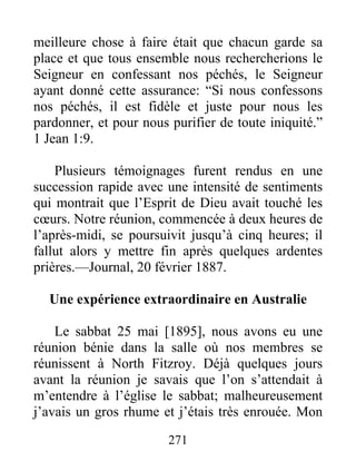 271
meilleure chose à faire était que chacun garde sa
place et que tous ensemble nous rechercherions le
Seigneur en confessant nos péchés, le Seigneur
ayant donné cette assurance: “Si nous confessons
nos péchés, il est fidèle et juste pour nous les
pardonner, et pour nous purifier de toute iniquité.”
1 Jean 1:9.
Plusieurs témoignages furent rendus en une
succession rapide avec une intensité de sentiments
qui montrait que l’Esprit de Dieu avait touché les
cœurs. Notre réunion, commencée à deux heures de
l’après-midi, se poursuivit jusqu’à cinq heures; il
fallut alors y mettre fin après quelques ardentes
prières.—Journal, 20 février 1887.
Une expérience extraordinaire en Australie
Le sabbat 25 mai [1895], nous avons eu une
réunion bénie dans la salle où nos membres se
réunissent à North Fitzroy. Déjà quelques jours
avant la réunion je savais que l’on s’attendait à
m’entendre à l’église le sabbat; malheureusement
j’avais un gros rhume et j’étais très enrouée. Mon
 