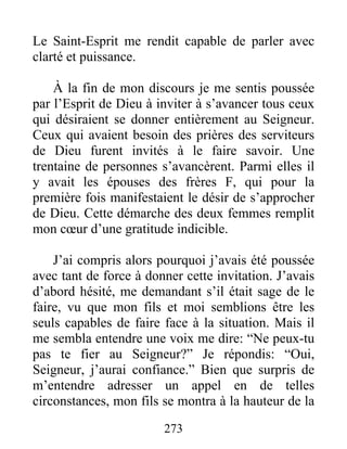 273
Le Saint-Esprit me rendit capable de parler avec
clarté et puissance.
À la fin de mon discours je me sentis poussée
par l’Esprit de Dieu à inviter à s’avancer tous ceux
qui désiraient se donner entièrement au Seigneur.
Ceux qui avaient besoin des prières des serviteurs
de Dieu furent invités à le faire savoir. Une
trentaine de personnes s’avancèrent. Parmi elles il
y avait les épouses des frères F, qui pour la
première fois manifestaient le désir de s’approcher
de Dieu. Cette démarche des deux femmes remplit
mon cœur d’une gratitude indicible.
J’ai compris alors pourquoi j’avais été poussée
avec tant de force à donner cette invitation. J’avais
d’abord hésité, me demandant s’il était sage de le
faire, vu que mon fils et moi semblions être les
seuls capables de faire face à la situation. Mais il
me sembla entendre une voix me dire: “Ne peux-tu
pas te fier au Seigneur?” Je répondis: “Oui,
Seigneur, j’aurai confiance.” Bien que surpris de
m’entendre adresser un appel en de telles
circonstances, mon fils se montra à la hauteur de la
 