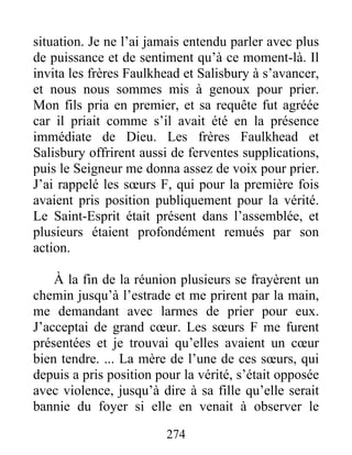 274
situation. Je ne l’ai jamais entendu parler avec plus
de puissance et de sentiment qu’à ce moment-là. Il
invita les frères Faulkhead et Salisbury à s’avancer,
et nous nous sommes mis à genoux pour prier.
Mon fils pria en premier, et sa requête fut agréée
car il priait comme s’il avait été en la présence
immédiate de Dieu. Les frères Faulkhead et
Salisbury offrirent aussi de ferventes supplications,
puis le Seigneur me donna assez de voix pour prier.
J’ai rappelé les sœurs F, qui pour la première fois
avaient pris position publiquement pour la vérité.
Le Saint-Esprit était présent dans l’assemblée, et
plusieurs étaient profondément remués par son
action.
À la fin de la réunion plusieurs se frayèrent un
chemin jusqu’à l’estrade et me prirent par la main,
me demandant avec larmes de prier pour eux.
J’acceptai de grand cœur. Les sœurs F me furent
présentées et je trouvai qu’elles avaient un cœur
bien tendre. ... La mère de l’une de ces sœurs, qui
depuis a pris position pour la vérité, s’était opposée
avec violence, jusqu’à dire à sa fille qu’elle serait
bannie du foyer si elle en venait à observer le
 