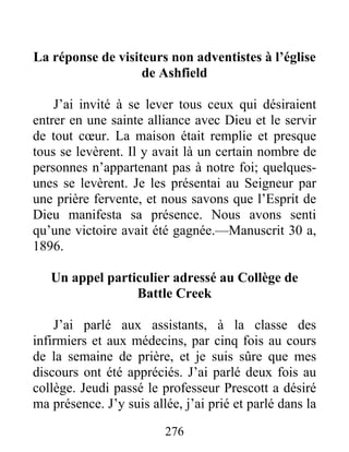 276
La réponse de visiteurs non adventistes à l’église
de Ashfield
J’ai invité à se lever tous ceux qui désiraient
entrer en une sainte alliance avec Dieu et le servir
de tout cœur. La maison était remplie et presque
tous se levèrent. Il y avait là un certain nombre de
personnes n’appartenant pas à notre foi; quelques-
unes se levèrent. Je les présentai au Seigneur par
une prière fervente, et nous savons que l’Esprit de
Dieu manifesta sa présence. Nous avons senti
qu’une victoire avait été gagnée.—Manuscrit 30 a,
1896.
Un appel particulier adressé au Collège de
Battle Creek
J’ai parlé aux assistants, à la classe des
infirmiers et aux médecins, par cinq fois au cours
de la semaine de prière, et je suis sûre que mes
discours ont été appréciés. J’ai parlé deux fois au
collège. Jeudi passé le professeur Prescott a désiré
ma présence. J’y suis allée, j’ai prié et parlé dans la
 