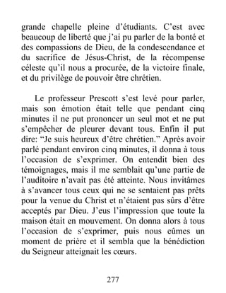 277
grande chapelle pleine d’étudiants. C’est avec
beaucoup de liberté que j’ai pu parler de la bonté et
des compassions de Dieu, de la condescendance et
du sacrifice de Jésus-Christ, de la récompense
céleste qu’il nous a procurée, de la victoire finale,
et du privilège de pouvoir être chrétien.
Le professeur Prescott s’est levé pour parler,
mais son émotion était telle que pendant cinq
minutes il ne put prononcer un seul mot et ne put
s’empêcher de pleurer devant tous. Enfin il put
dire: “Je suis heureux d’être chrétien.” Après avoir
parlé pendant environ cinq minutes, il donna à tous
l’occasion de s’exprimer. On entendit bien des
témoignages, mais il me semblait qu’une partie de
l’auditoire n’avait pas été atteinte. Nous invitâmes
à s’avancer tous ceux qui ne se sentaient pas prêts
pour la venue du Christ et n’étaient pas sûrs d’être
acceptés par Dieu. J’eus l’impression que toute la
maison était en mouvement. On donna alors à tous
l’occasion de s’exprimer, puis nous eûmes un
moment de prière et il sembla que la bénédiction
du Seigneur atteignait les cœurs.
 