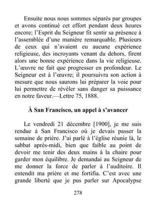 278
Ensuite nous nous sommes séparés par groupes
et avons continué cet effort pendant deux heures
encore; l’Esprit du Seigneur fit sentir sa présence à
l’assemblée d’une manière remarquable. Plusieurs
de ceux qui n’avaient eu aucune expérience
religieuse, des incroyants venant du dehors, firent
alors une bonne expérience dans la vie religieuse.
L’œuvre ne fait que progresser en profondeur. Le
Seigneur est à l’œuvre; il poursuivra son action à
mesure que nous saurons lui préparer la voie pour
lui permettre de révéler sans danger sa puissance
en notre faveur.—Lettre 75, 1888.
À San Francisco, un appel à s’avancer
Le vendredi 21 décembre [1900], je me suis
rendue à San Francisco où je devais passer la
semaine de prière. J’ai parlé à l’église réunie là, le
sabbat après-midi, bien que faible au point de
devoir me tenir des deux mains à la chaire pour
garder mon équilibre. Je demandai au Seigneur de
me donner la force de parler à l’auditoire. Il
entendit ma prière et me fortifia. C’est avec une
grande liberté que je pus parler sur Apocalypse
 