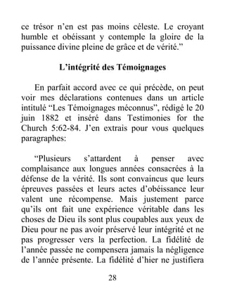 28
ce trésor n’en est pas moins céleste. Le croyant
humble et obéissant y contemple la gloire de la
puissance divine pleine de grâce et de vérité.”
L’intégrité des Témoignages
En parfait accord avec ce qui précède, on peut
voir mes déclarations contenues dans un article
intitulé “Les Témoignages méconnus”, rédigé le 20
juin 1882 et inséré dans Testimonies for the
Church 5:62-84. J’en extrais pour vous quelques
paragraphes:
“Plusieurs s’attardent à penser avec
complaisance aux longues années consacrées à la
défense de la vérité. Ils sont convaincus que leurs
épreuves passées et leurs actes d’obéissance leur
valent une récompense. Mais justement parce
qu’ils ont fait une expérience véritable dans les
choses de Dieu ils sont plus coupables aux yeux de
Dieu pour ne pas avoir préservé leur intégrité et ne
pas progresser vers la perfection. La fidélité de
l’année passée ne compensera jamais la négligence
de l’année présente. La fidélité d’hier ne justifiera
 