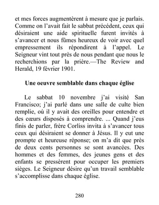 280
et mes forces augmentèrent à mesure que je parlais.
Comme on l’avait fait le sabbat précédent, ceux qui
désiraient une aide spirituelle furent invités à
s’avancer et nous fûmes heureux de voir avec quel
empressement ils répondirent à l’appel. Le
Seigneur vint tout près de nous pendant que nous le
recherchions par la prière.—The Review and
Herald, 19 février 1901.
Une oeuvre semblable dans chaque église
Le sabbat 10 novembre j’ai visité San
Francisco; j’ai parlé dans une salle de culte bien
remplie, où il y avait des oreilles pour entendre et
des cœurs disposés à comprendre. ... Quand j’eus
finis de parler, frère Corliss invita à s’avancer tous
ceux qui désiraient se donner à Jésus. Il y eut une
prompte et heureuse réponse; on m’a dit que près
de deux cents personnes se sont avancées. Des
hommes et des femmes, des jeunes gens et des
enfants se pressèrent pour occuper les premiers
sièges. Le Seigneur désire qu’un travail semblable
s’accomplisse dans chaque église.
 