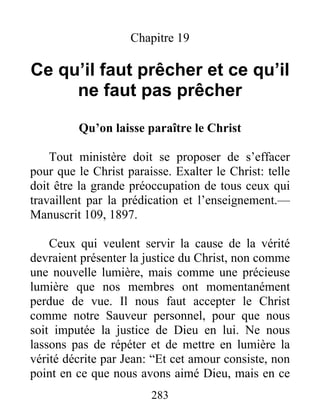 283
Chapitre 19
Ce qu’il faut prêcher et ce qu’il
ne faut pas prêcher
Qu’on laisse paraître le Christ
Tout ministère doit se proposer de s’effacer
pour que le Christ paraisse. Exalter le Christ: telle
doit être la grande préoccupation de tous ceux qui
travaillent par la prédication et l’enseignement.—
Manuscrit 109, 1897.
Ceux qui veulent servir la cause de la vérité
devraient présenter la justice du Christ, non comme
une nouvelle lumière, mais comme une précieuse
lumière que nos membres ont momentanément
perdue de vue. Il nous faut accepter le Christ
comme notre Sauveur personnel, pour que nous
soit imputée la justice de Dieu en lui. Ne nous
lassons pas de répéter et de mettre en lumière la
vérité décrite par Jean: “Et cet amour consiste, non
point en ce que nous avons aimé Dieu, mais en ce
 