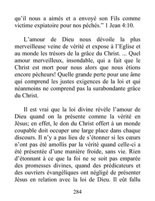 284
qu’il nous a aimés et a envoyé son Fils comme
victime expiatoire pour nos péchés.” 1 Jean 4:10.
L’amour de Dieu nous dévoile la plus
merveilleuse veine de vérité et expose à l’Eglise et
au monde les trésors de la grâce du Christ. ... Quel
amour merveilleux, insondable, qui a fait que le
Christ est mort pour nous alors que nous étions
encore pécheurs! Quelle grande perte pour une âme
qui comprend les justes exigences de la loi et qui
néanmoins ne comprend pas la surabondante grâce
du Christ.
Il est vrai que la loi divine révèle l’amour de
Dieu quand on la présente comme la vérité en
Jésus; en effet, le don du Christ offert à un monde
coupable doit occuper une large place dans chaque
discours. Il n’y a pas lieu de s’étonner si les cœurs
n’ont pas été amollis par la vérité quand celle-ci a
été présentée d’une manière froide, sans vie. Rien
d’étonnant à ce que la foi ne se soit pas emparée
des promesses divines, quand des prédicateurs et
des ouvriers évangéliques ont négligé de présenter
Jésus en relation avec la loi de Dieu. Il eût fallu
 