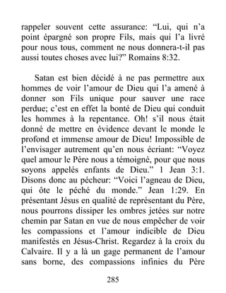 285
rappeler souvent cette assurance: “Lui, qui n’a
point épargné son propre Fils, mais qui l’a livré
pour nous tous, comment ne nous donnera-t-il pas
aussi toutes choses avec lui?” Romains 8:32.
Satan est bien décidé à ne pas permettre aux
hommes de voir l’amour de Dieu qui l’a amené à
donner son Fils unique pour sauver une race
perdue; c’est en effet la bonté de Dieu qui conduit
les hommes à la repentance. Oh! s’il nous était
donné de mettre en évidence devant le monde le
profond et immense amour de Dieu! Impossible de
l’envisager autrement qu’en nous écriant: “Voyez
quel amour le Père nous a témoigné, pour que nous
soyons appelés enfants de Dieu.” 1 Jean 3:1.
Disons donc au pécheur: “Voici l’agneau de Dieu,
qui ôte le péché du monde.” Jean 1:29. En
présentant Jésus en qualité de représentant du Père,
nous pourrons dissiper les ombres jetées sur notre
chemin par Satan en vue de nous empêcher de voir
les compassions et l’amour indicible de Dieu
manifestés en Jésus-Christ. Regardez à la croix du
Calvaire. Il y a là un gage permanent de l’amour
sans borne, des compassions infinies du Père
 