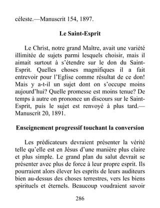 286
céleste.—Manuscrit 154, 1897.
Le Saint-Esprit
Le Christ, notre grand Maître, avait une variété
illimitée de sujets parmi lesquels choisir, mais il
aimait surtout à s’étendre sur le don du Saint-
Esprit. Quelles choses magnifiques il a fait
entrevoir pour l’Eglise comme résultat de ce don!
Mais y a-t-il un sujet dont on s’occupe moins
aujourd’hui? Quelle promesse est moins tenue? De
temps à autre on prononce un discours sur le Saint-
Esprit, puis le sujet est renvoyé à plus tard.—
Manuscrit 20, 1891.
Enseignement progressif touchant la conversion
Les prédicateurs devraient présenter la vérité
telle qu’elle est en Jésus d’une manière plus claire
et plus simple. Le grand plan du salut devrait se
présenter avec plus de force à leur propre esprit. Ils
pourraient alors élever les esprits de leurs auditeurs
bien au-dessus des choses terrestres, vers les biens
spirituels et éternels. Beaucoup voudraient savoir
 