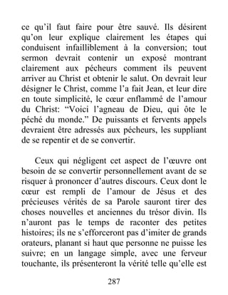 287
ce qu’il faut faire pour être sauvé. Ils désirent
qu’on leur explique clairement les étapes qui
conduisent infailliblement à la conversion; tout
sermon devrait contenir un exposé montrant
clairement aux pécheurs comment ils peuvent
arriver au Christ et obtenir le salut. On devrait leur
désigner le Christ, comme l’a fait Jean, et leur dire
en toute simplicité, le cœur enflammé de l’amour
du Christ: “Voici l’agneau de Dieu, qui ôte le
péché du monde.” De puissants et fervents appels
devraient être adressés aux pécheurs, les suppliant
de se repentir et de se convertir.
Ceux qui négligent cet aspect de l’œuvre ont
besoin de se convertir personnellement avant de se
risquer à prononcer d’autres discours. Ceux dont le
cœur est rempli de l’amour de Jésus et des
précieuses vérités de sa Parole sauront tirer des
choses nouvelles et anciennes du trésor divin. Ils
n’auront pas le temps de raconter des petites
histoires; ils ne s’efforceront pas d’imiter de grands
orateurs, planant si haut que personne ne puisse les
suivre; en un langage simple, avec une ferveur
touchante, ils présenteront la vérité telle qu’elle est
 