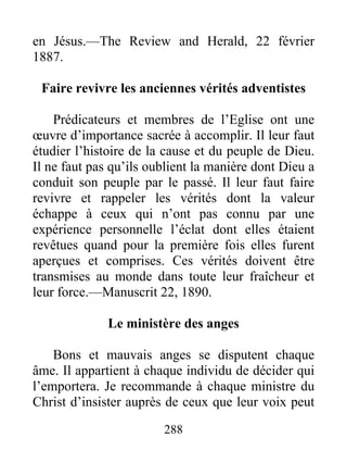 288
en Jésus.—The Review and Herald, 22 février
1887.
Faire revivre les anciennes vérités adventistes
Prédicateurs et membres de l’Eglise ont une
œuvre d’importance sacrée à accomplir. Il leur faut
étudier l’histoire de la cause et du peuple de Dieu.
Il ne faut pas qu’ils oublient la manière dont Dieu a
conduit son peuple par le passé. Il leur faut faire
revivre et rappeler les vérités dont la valeur
échappe à ceux qui n’ont pas connu par une
expérience personnelle l’éclat dont elles étaient
revêtues quand pour la première fois elles furent
aperçues et comprises. Ces vérités doivent être
transmises au monde dans toute leur fraîcheur et
leur force.—Manuscrit 22, 1890.
Le ministère des anges
Bons et mauvais anges se disputent chaque
âme. Il appartient à chaque individu de décider qui
l’emportera. Je recommande à chaque ministre du
Christ d’insister auprès de ceux que leur voix peut
 