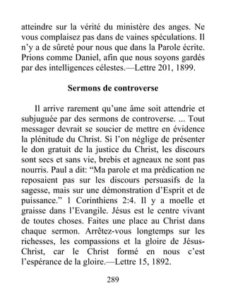289
atteindre sur la vérité du ministère des anges. Ne
vous complaisez pas dans de vaines spéculations. Il
n’y a de sûreté pour nous que dans la Parole écrite.
Prions comme Daniel, afin que nous soyons gardés
par des intelligences célestes.—Lettre 201, 1899.
Sermons de controverse
Il arrive rarement qu’une âme soit attendrie et
subjuguée par des sermons de controverse. ... Tout
messager devrait se soucier de mettre en évidence
la plénitude du Christ. Si l’on néglige de présenter
le don gratuit de la justice du Christ, les discours
sont secs et sans vie, brebis et agneaux ne sont pas
nourris. Paul a dit: “Ma parole et ma prédication ne
reposaient pas sur les discours persuasifs de la
sagesse, mais sur une démonstration d’Esprit et de
puissance.” 1 Corinthiens 2:4. Il y a moelle et
graisse dans l’Evangile. Jésus est le centre vivant
de toutes choses. Faites une place au Christ dans
chaque sermon. Arrêtez-vous longtemps sur les
richesses, les compassions et la gloire de Jésus-
Christ, car le Christ formé en nous c’est
l’espérance de la gloire.—Lettre 15, 1892.
 