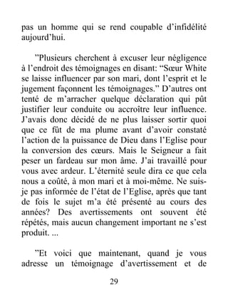 29
pas un homme qui se rend coupable d’infidélité
aujourd’hui.
”Plusieurs cherchent à excuser leur négligence
à l’endroit des témoignages en disant: “Sœur White
se laisse influencer par son mari, dont l’esprit et le
jugement façonnent les témoignages.” D’autres ont
tenté de m’arracher quelque déclaration qui pût
justifier leur conduite ou accroître leur influence.
J’avais donc décidé de ne plus laisser sortir quoi
que ce fût de ma plume avant d’avoir constaté
l’action de la puissance de Dieu dans l’Eglise pour
la conversion des cœurs. Mais le Seigneur a fait
peser un fardeau sur mon âme. J’ai travaillé pour
vous avec ardeur. L’éternité seule dira ce que cela
nous a coûté, à mon mari et à moi-même. Ne suis-
je pas informée de l’état de l’Eglise, après que tant
de fois le sujet m’a été présenté au cours des
années? Des avertissements ont souvent été
répétés, mais aucun changement important ne s’est
produit. ...
”Et voici que maintenant, quand je vous
adresse un témoignage d’avertissement et de
 