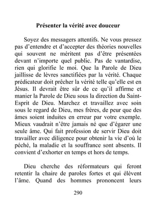 290
Présenter la vérité avec douceur
Soyez des messagers attentifs. Ne vous pressez
pas d’entendre et d’accepter des théories nouvelles
qui souvent ne méritent pas d’être présentées
devant n’importe quel public. Pas de vantardise,
rien qui glorifie le moi. Que la Parole de Dieu
jaillisse de lèvres sanctifiées par la vérité. Chaque
prédicateur doit prêcher la vérité telle qu’elle est en
Jésus. Il devrait être sûr de ce qu’il affirme et
manier la Parole de Dieu sous la direction du Saint-
Esprit de Dieu. Marchez et travaillez avec soin
sous le regard de Dieu, mes frères, de peur que des
âmes soient induites en erreur par votre exemple.
Mieux vaudrait n’être jamais né que d’égarer une
seule âme. Qui fait profession de servir Dieu doit
travailler avec diligence pour obtenir la vie d’où le
péché, la maladie et la souffrance sont absents. Il
convient d’exhorter en temps et hors de temps.
Dieu cherche des réformateurs qui feront
retentir la chaire de paroles fortes et qui élèvent
l’âme. Quand des hommes prononcent leurs
 