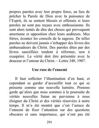 291
propres paroles avec leur propre force, au lieu de
prêcher la Parole de Dieu avec la puissance de
l’Esprit, ils se sentent blessés et offensés si leurs
paroles ne sont pas reçues avec enthousiasme. Ils
sont alors tentés de dire des choses qui provoquent
amertume et opposition chez leurs auditeurs. Mes
frères, écoutez les conseils de la sagesse. De telles
paroles ne doivent jamais s’échapper des lèvres des
ambassadeurs du Christ. Des paroles dites par des
lèvres sanctifiées tendent à réformer, non à
exaspérer. La vérité doit être présentée avec la
douceur et l’amour du Christ.—Lettre 348, 1907.
Une ruse de l’ennemi
Il faut solliciter l’illumination d’en haut, et
cependant se garder d’accueillir tout ce qui se
présente comme une nouvelle lumière. Prenons
garde qu’alors que nous sommes à la poursuite de
vérités nouvelles Satan ne parvienne à nous
éloigner du Christ et des vérités réservées à notre
temps. Il m’a été montré que c’est l’astuce de
l’ennemi de fixer l’attention sur des questions
obscures et sans importance, qui n’ont pas été
 