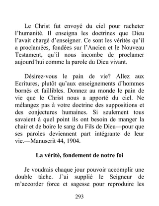 293
Le Christ fut envoyé du ciel pour racheter
l’humanité. Il enseigna les doctrines que Dieu
l’avait chargé d’enseigner. Ce sont les vérités qu’il
a proclamées, fondées sur l’Ancien et le Nouveau
Testament, qu’il nous incombe de proclamer
aujourd’hui comme la parole du Dieu vivant.
Désirez-vous le pain de vie? Allez aux
Ecritures, plutôt qu’aux enseignements d’hommes
bornés et faillibles. Donnez au monde le pain de
vie que le Christ nous a apporté du ciel. Ne
mélangez pas à votre doctrine des suppositions et
des conjectures humaines. Si seulement tous
savaient à quel point ils ont besoin de manger la
chair et de boire le sang du Fils de Dieu—pour que
ses paroles deviennent part intégrante de leur
vie.—Manuscrit 44, 1904.
La vérité, fondement de notre foi
Je voudrais chaque jour pouvoir accomplir une
double tâche. J’ai supplié le Seigneur de
m’accorder force et sagesse pour reproduire les
 