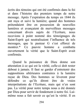 294
écrits des témoins qui ont été confirmés dans la foi
et dans l’histoire des premiers temps de notre
message. Après l’expiration du temps en 1844 ils
ont reçu et suivi la lumière; quand des hommes
prétendaient être en possession de nouvelles
lumières et avançaient de merveilleux messages
concernant divers sujets de l’Ecriture, nous
recevions à point nommé des témoignages du
Saint-Esprit qui neutralisaient l’influence de tels
messages, que le pasteur G s’est efforcé de
montrer.* Ce pauvre homme a combattu
ouvertement la vérité que le Saint-Esprit avait
confirmée.
Quand la puissance de Dieu donne son
attestation à ce qui est la vérité, celle-ci doit rester
debout à jamais. Il faut se garder d’entretenir des
suppositions ultérieures contraires à la lumière
reçue de Dieu. Des hommes se lèveront pour
défendre ce qu’ils diront être de vraies
interprétations de l’Ecriture, mais qui n’en sont
pas. La vérité pour notre temps nous a été donnée
par Dieu pour servir de fondement à notre foi. Lui-
même nous a fait savoir ce qu’est la vérité. Il en
 