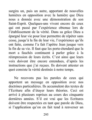 295
surgira un, puis un autre, apportant de nouvelles
lumières en opposition avec la lumière que Dieu
nous a donnée avec une démonstration de son
Saint-Esprit. Quelques-uns vivent encore de ceux
qui ont passé par l’expérience obtenue lors de
l’établissement de la vérité. Dans sa grâce Dieu a
épargné leur vie pour leur permettre de répéter sans
cesse, jusqu’à la fin de leur vie, l’expérience qu’ils
ont faite, comme l’a fait l’apôtre Jean jusque vers
la fin de sa vie. Il faut que les porte-étendard que la
mort a fauchés continuent à parler grâce à la
réimpression de leurs écrits. C’est ainsi que leurs
voix doivent être encore entendues, d’après les
instructions que j’ai reçues. Ils doivent attester en
quoi consiste la vérité destinée à notre temps.
Ne recevons pas les paroles de ceux qui
apportent un message en opposition avec nos
doctrines particulières. Ils accumulent des textes de
l’Ecriture afin d’étayer leurs théories. Ceci est
arrivé à plusieurs reprises au cours des cinquante
dernières années. S’il est vrai que les Ecritures
doivent être respectées en tant que parole de Dieu,
si l’application qu’on en fait tend à renverser un
 