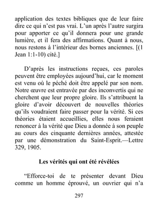 297
application des textes bibliques que de leur faire
dire ce qui n’est pas vrai. L’un après l’autre surgira
pour apporter ce qu’il donnera pour une grande
lumière, et il fera des affirmations. Quant à nous,
nous restons à l’intérieur des bornes anciennes. [(1
Jean 1:1-10) cité.]
D’après les instructions reçues, ces paroles
peuvent être employées aujourd’hui, car le moment
est venu où le péché doit être appelé par son nom.
Notre œuvre est entravée par des inconvertis qui ne
cherchent que leur propre gloire. Ils s’attribuent la
gloire d’avoir découvert de nouvelles théories
qu’ils voudraient faire passer pour la vérité. Si ces
théories étaient accueillies, elles nous feraient
renoncer à la vérité que Dieu a donnée à son peuple
au cours des cinquante dernières années, attestée
par une démonstration du Saint-Esprit.—Lettre
329, 1905.
Les vérités qui ont été révélées
“Efforce-toi de te présenter devant Dieu
comme un homme éprouvé, un ouvrier qui n’a
 