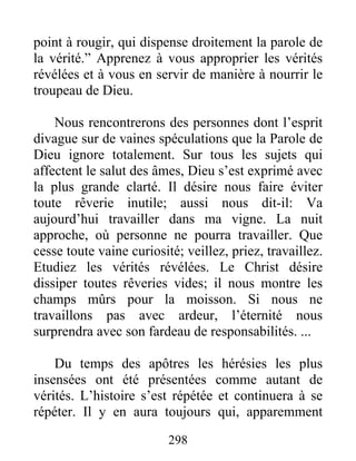 298
point à rougir, qui dispense droitement la parole de
la vérité.” Apprenez à vous approprier les vérités
révélées et à vous en servir de manière à nourrir le
troupeau de Dieu.
Nous rencontrerons des personnes dont l’esprit
divague sur de vaines spéculations que la Parole de
Dieu ignore totalement. Sur tous les sujets qui
affectent le salut des âmes, Dieu s’est exprimé avec
la plus grande clarté. Il désire nous faire éviter
toute rêverie inutile; aussi nous dit-il: Va
aujourd’hui travailler dans ma vigne. La nuit
approche, où personne ne pourra travailler. Que
cesse toute vaine curiosité; veillez, priez, travaillez.
Etudiez les vérités révélées. Le Christ désire
dissiper toutes rêveries vides; il nous montre les
champs mûrs pour la moisson. Si nous ne
travaillons pas avec ardeur, l’éternité nous
surprendra avec son fardeau de responsabilités. ...
Du temps des apôtres les hérésies les plus
insensées ont été présentées comme autant de
vérités. L’histoire s’est répétée et continuera à se
répéter. Il y en aura toujours qui, apparemment
 