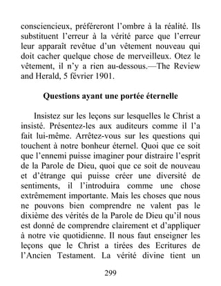 299
consciencieux, préféreront l’ombre à la réalité. Ils
substituent l’erreur à la vérité parce que l’erreur
leur apparaît revêtue d’un vêtement nouveau qui
doit cacher quelque chose de merveilleux. Otez le
vêtement, il n’y a rien au-dessous.—The Review
and Herald, 5 février 1901.
Questions ayant une portée éternelle
Insistez sur les leçons sur lesquelles le Christ a
insisté. Présentez-les aux auditeurs comme il l’a
fait lui-même. Arrêtez-vous sur les questions qui
touchent à notre bonheur éternel. Quoi que ce soit
que l’ennemi puisse imaginer pour distraire l’esprit
de la Parole de Dieu, quoi que ce soit de nouveau
et d’étrange qui puisse créer une diversité de
sentiments, il l’introduira comme une chose
extrêmement importante. Mais les choses que nous
ne pouvons bien comprendre ne valent pas le
dixième des vérités de la Parole de Dieu qu’il nous
est donné de comprendre clairement et d’appliquer
à notre vie quotidienne. Il nous faut enseigner les
leçons que le Christ a tirées des Ecritures de
l’Ancien Testament. La vérité divine tient un
 