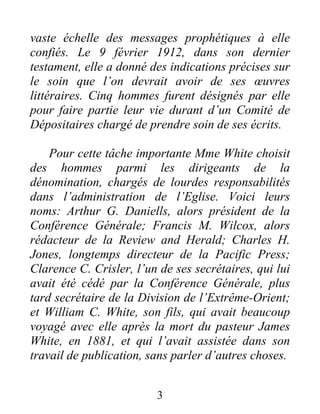 3
vaste échelle des messages prophétiques à elle
confiés. Le 9 février 1912, dans son dernier
testament, elle a donné des indications précises sur
le soin que l’on devrait avoir de ses œuvres
littéraires. Cinq hommes furent désignés par elle
pour faire partie leur vie durant d’un Comité de
Dépositaires chargé de prendre soin de ses écrits.
Pour cette tâche importante Mme White choisit
des hommes parmi les dirigeants de la
dénomination, chargés de lourdes responsabilités
dans l’administration de l’Eglise. Voici leurs
noms: Arthur G. Daniells, alors président de la
Conférence Générale; Francis M. Wilcox, alors
rédacteur de la Review and Herald; Charles H.
Jones, longtemps directeur de la Pacific Press;
Clarence C. Crisler, l’un de ses secrétaires, qui lui
avait été cédé par la Conférence Générale, plus
tard secrétaire de la Division de l’Extrême-Orient;
et William C. White, son fils, qui avait beaucoup
voyagé avec elle après la mort du pasteur James
White, en 1881, et qui l’avait assistée dans son
travail de publication, sans parler d’autres choses.
 