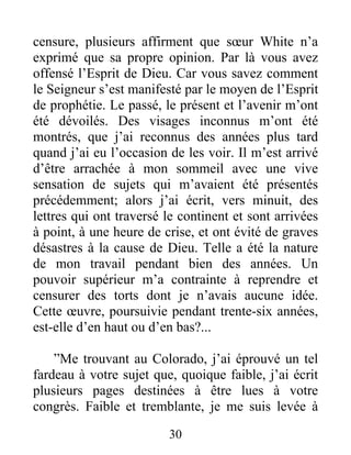 30
censure, plusieurs affirment que sœur White n’a
exprimé que sa propre opinion. Par là vous avez
offensé l’Esprit de Dieu. Car vous savez comment
le Seigneur s’est manifesté par le moyen de l’Esprit
de prophétie. Le passé, le présent et l’avenir m’ont
été dévoilés. Des visages inconnus m’ont été
montrés, que j’ai reconnus des années plus tard
quand j’ai eu l’occasion de les voir. Il m’est arrivé
d’être arrachée à mon sommeil avec une vive
sensation de sujets qui m’avaient été présentés
précédemment; alors j’ai écrit, vers minuit, des
lettres qui ont traversé le continent et sont arrivées
à point, à une heure de crise, et ont évité de graves
désastres à la cause de Dieu. Telle a été la nature
de mon travail pendant bien des années. Un
pouvoir supérieur m’a contrainte à reprendre et
censurer des torts dont je n’avais aucune idée.
Cette œuvre, poursuivie pendant trente-six années,
est-elle d’en haut ou d’en bas?...
”Me trouvant au Colorado, j’ai éprouvé un tel
fardeau à votre sujet que, quoique faible, j’ai écrit
plusieurs pages destinées à être lues à votre
congrès. Faible et tremblante, je me suis levée à
 